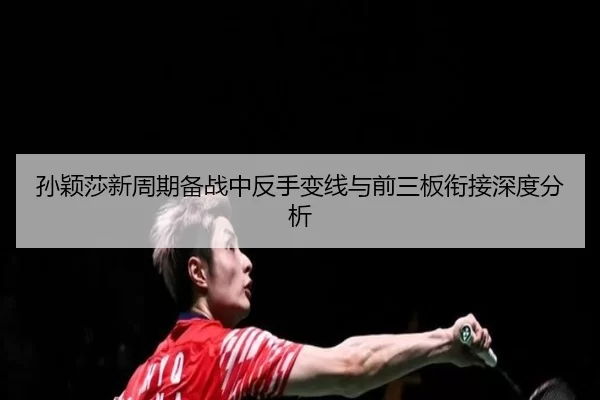 孙颖莎新周期备战中反手变线与前三板衔接深度分析