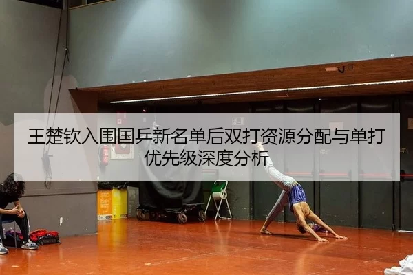 王楚钦入围国乒新名单后双打资源分配与单打优先级深度分析